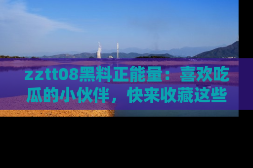 zztt08黑料正能量：喜欢吃瓜的小伙伴，快来收藏这些优质资源！
