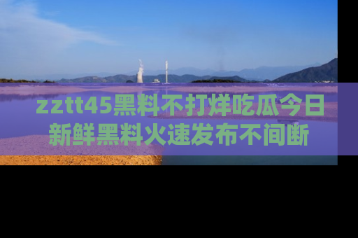 zztt45黑料不打烊吃瓜今日新鲜黑料火速发布不间断