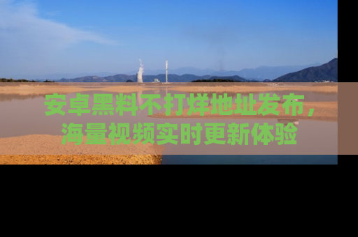 安卓黑料不打烊地址发布,海量视频实时更新体验