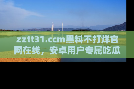 zztt31.ccm黑料不打烊官网在线,安卓用户专属吃瓜神器大揭秘