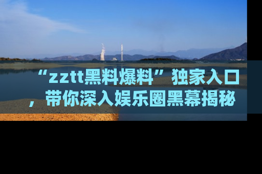 “zztt黑料爆料”独家入口,带你深入娱乐圈黑幕揭秘