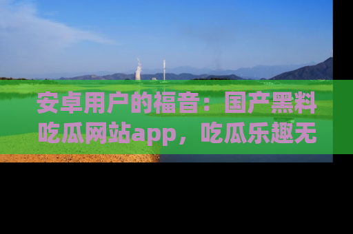 安卓用户的福音:国产黑料吃瓜网站app,吃瓜乐趣无穷尽!