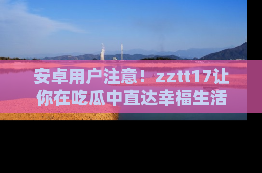 安卓用户注意!zztt17让你在吃瓜中直达幸福生活