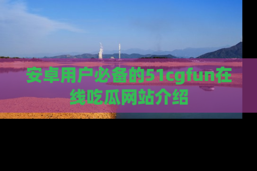 安卓用户必备的51cgfun在线吃瓜网站介绍