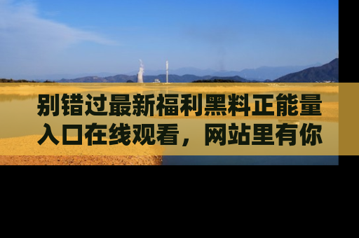 别错过最新福利黑料正能量入口在线观看,网站里有你想看的所有秘密!