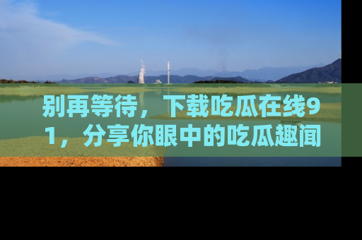 别再等待,下载吃瓜在线91,分享你眼中的吃瓜趣闻吧!