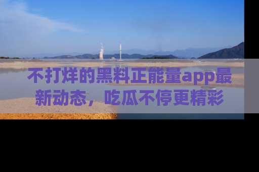 不打烊的黑料正能量app最新动态,吃瓜不停更精彩