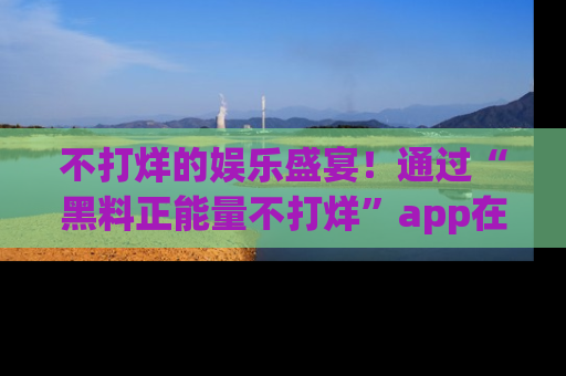 不打烊的娱乐盛宴!通过“黑料正能量不打烊”app在线观看最新内容,链接在此,不容错过!