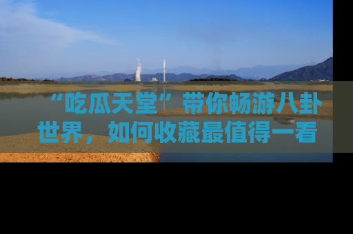 “吃瓜天堂”带你畅游八卦世界,如何收藏最值得一看的趣闻?