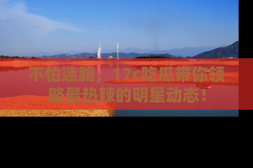 不怕迷路,17c吃瓜带你领略最热辣的明星动态!