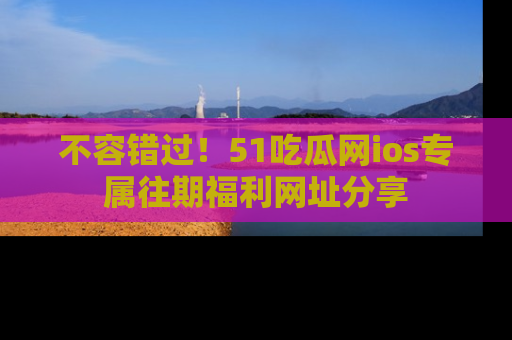 不容错过!51吃瓜网ios专属往期福利网址分享