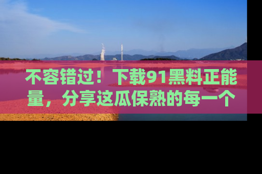不容错过！下载91黑料正能量，分享这瓜保熟的每一个瞬间！
