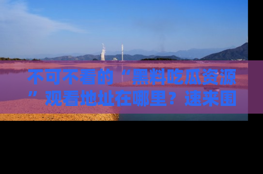 不可不看的“黑料吃瓜资源”观看地址在哪里?速来围观吧!