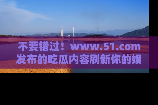 不要错过！www.51.com发布的吃瓜内容刷新你的娱乐认知
