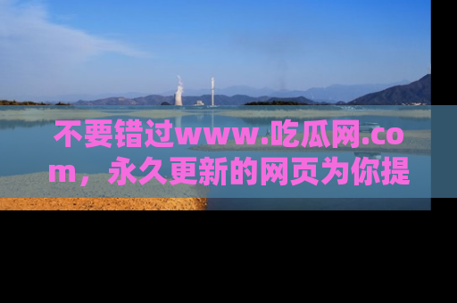 不要错过www.吃瓜网.com，永久更新的网页为你提供吃瓜盛宴！