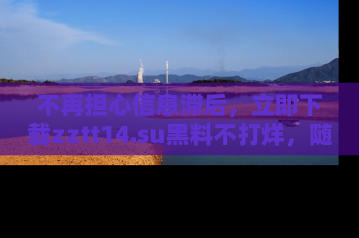 不再担心信息滞后,立即下载zztt14.su黑料不打烊,随时获取新鲜黑料!