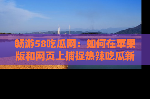 畅游58吃瓜网:如何在苹果版和网页上捕捉热辣吃瓜新闻?