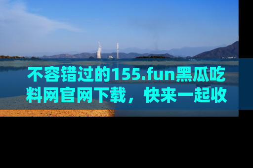 不容错过的155.fun黑瓜吃料网官网下载，快来一起收藏吃瓜新动态吧！