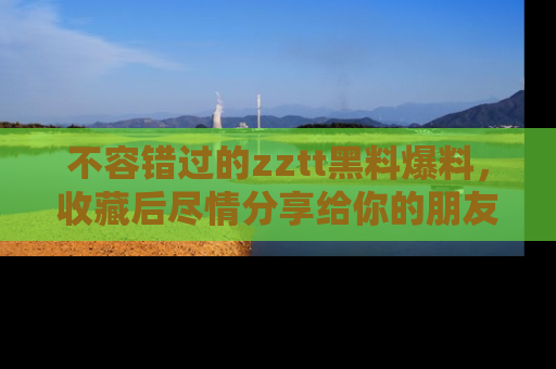 不容错过的zztt黑料爆料，收藏后尽情分享给你的朋友