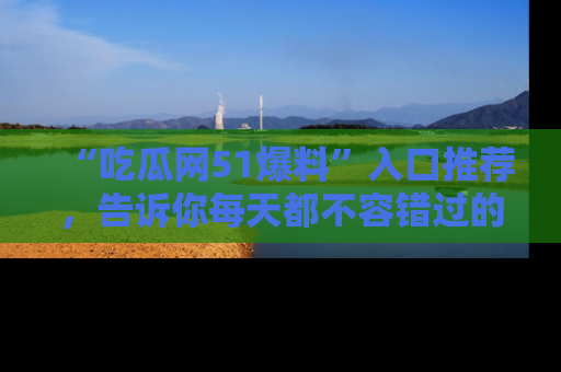 “吃瓜网51爆料”入口推荐,告诉你每天都不容错过的娱乐八卦!