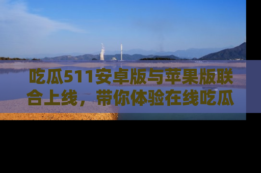 吃瓜511安卓版与苹果版联合上线，带你体验在线吃瓜新天地