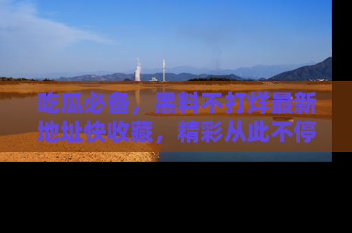 吃瓜必备,黑料不打烊最新地址快收藏,精彩从此不停!