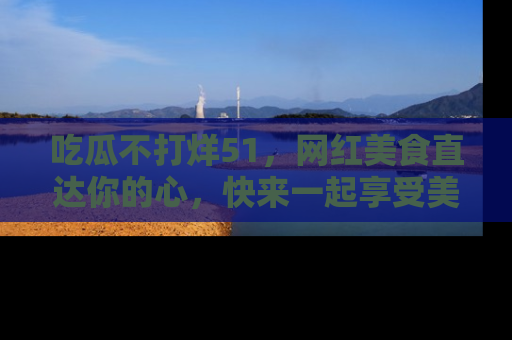 吃瓜不打烊51，网红美食直达你的心，快来一起享受美好时光！