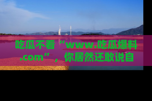 吃瓜不看“www.吃瓜爆料.com”，你居然还敢说自己是吃瓜群众？