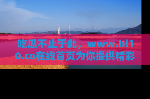 吃瓜不止于此，www.hl10.co在线首页为你提供精彩内幕