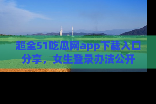 超全51吃瓜网app下载入口分享，女生登录办法公开