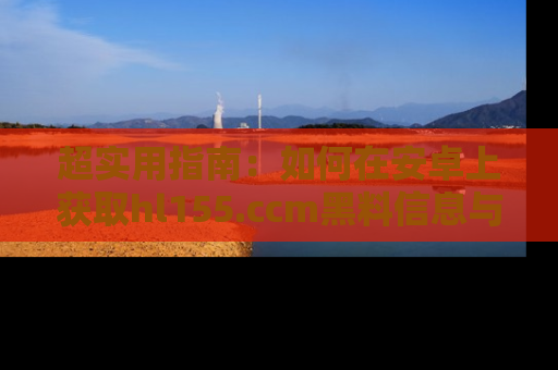 超实用指南：如何在安卓上获取hl155.ccm黑料信息与技巧