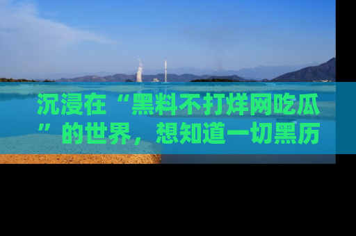 沉浸在“黑料不打烊网吃瓜”的世界,想知道一切黑历史与内幕信息的网站!