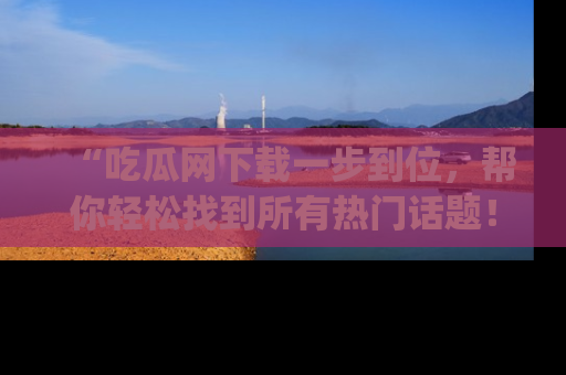 “吃瓜网下载一步到位,帮你轻松找到所有热门话题!”网址:www.chiguaw.com
