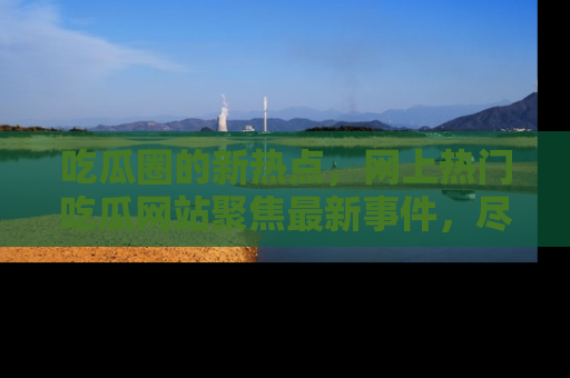 吃瓜圈的新热点，网上热门吃瓜网站聚焦最新事件，尽在吃瓜网站！