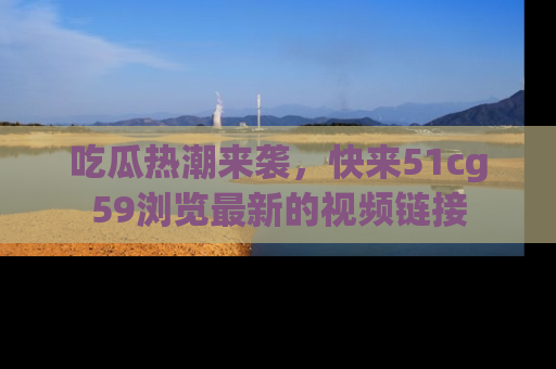 吃瓜热潮来袭，快来51cg59浏览最新的视频链接