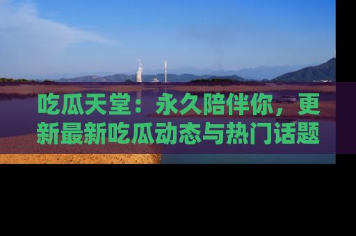 吃瓜天堂：永久陪伴你，更新最新吃瓜动态与热门话题