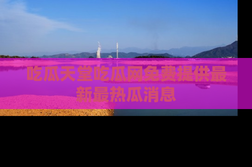 吃瓜天堂吃瓜网免费提供最新最热瓜消息