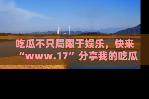 吃瓜不只局限于娱乐，快来“www.17”分享我的吃瓜技巧，成为社交圈的明星！
