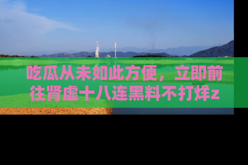 吃瓜从未如此方便，立即前往肾虚十八连黑料不打烊zzzttt，发现更多精彩，地址在这里！