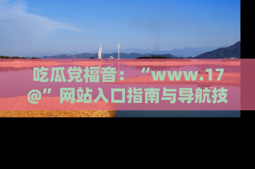 吃瓜党福音：“www.17@”网站入口指南与导航技巧全解析