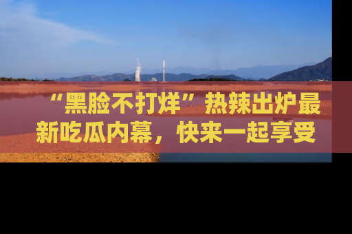 “黑脸不打烊”热辣出炉最新吃瓜内幕,快来一起享受这份乐趣吧!