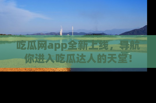 吃瓜网app全新上线，导航你进入吃瓜达人的天堂！