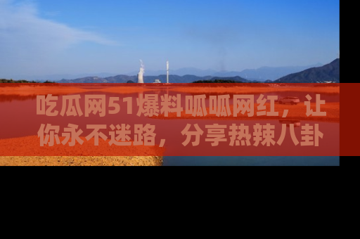 吃瓜网51爆料呱呱网红，让你永不迷路，分享热辣八卦速递！