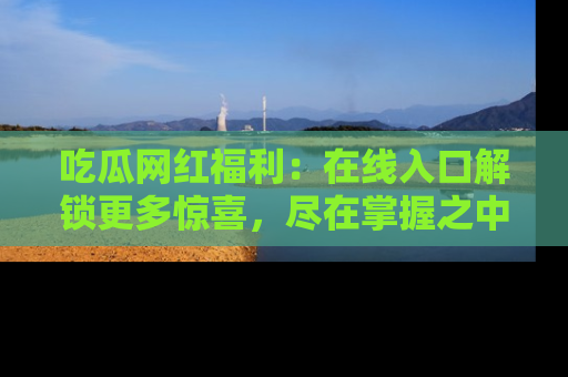 吃瓜网红福利：在线入口解锁更多惊喜，尽在掌握之中