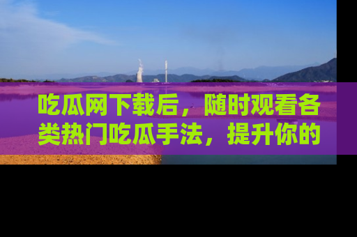 吃瓜网下载后，随时观看各类热门吃瓜手法，提升你的社交技能！