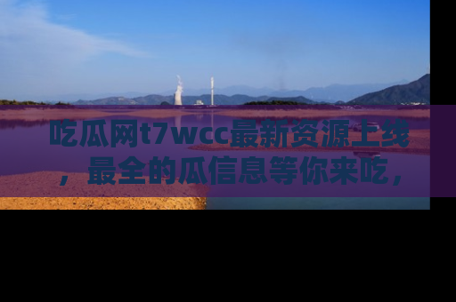 吃瓜网t7wcc最新资源上线，最全的瓜信息等你来吃，快来围观！