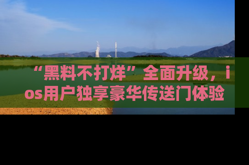 “黑料不打烊”全面升级,ios用户独享豪华传送门体验!