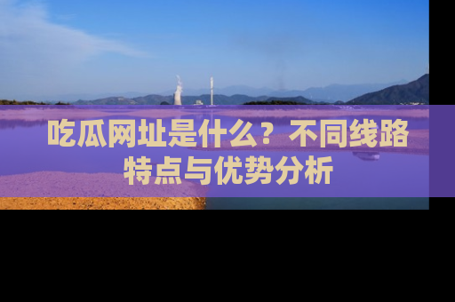吃瓜网址是什么？不同线路特点与优势分析