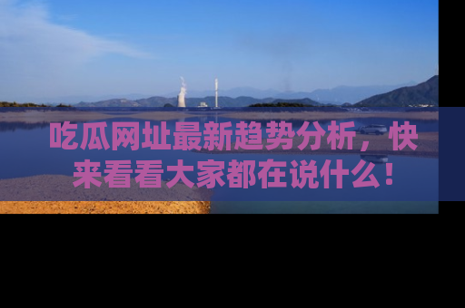 吃瓜网址最新趋势分析，快来看看大家都在说什么！