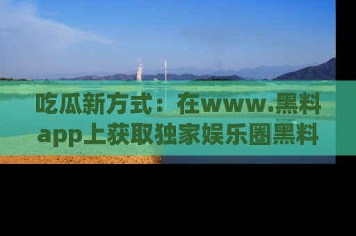 吃瓜新方式：在www.黑料app上获取独家娱乐圈黑料信息